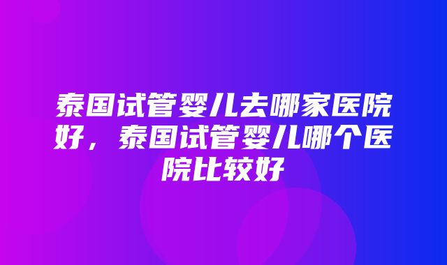 泰国试管婴儿去哪家医院好，泰国试管婴儿哪个医院比较好