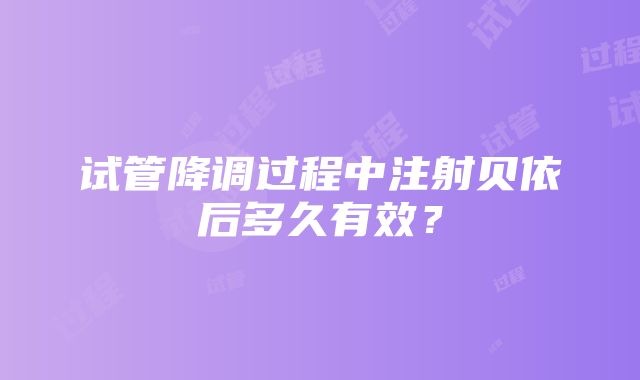 试管降调过程中注射贝依后多久有效？