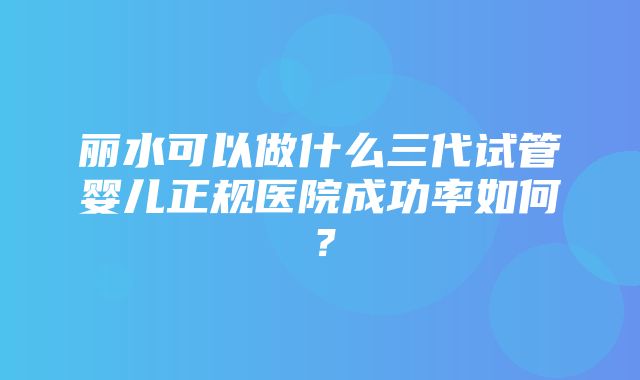 丽水可以做什么三代试管婴儿正规医院成功率如何？