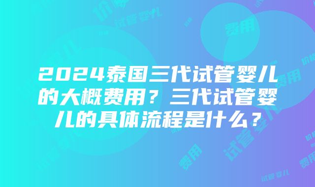 2024泰国三代试管婴儿的大概费用？三代试管婴儿的具体流程是什么？