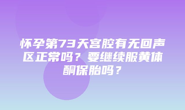 怀孕第73天宫腔有无回声区正常吗？要继续服黄体酮保胎吗？