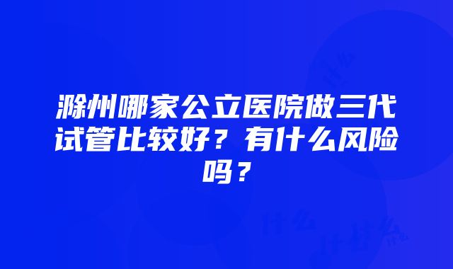 滁州哪家公立医院做三代试管比较好？有什么风险吗？