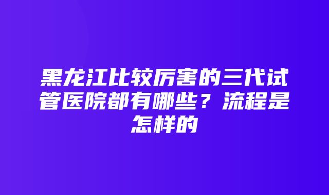 黑龙江比较厉害的三代试管医院都有哪些？流程是怎样的