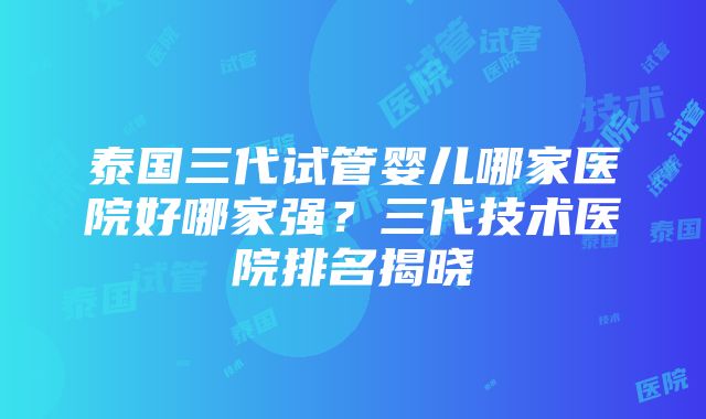 泰国三代试管婴儿哪家医院好哪家强？三代技术医院排名揭晓