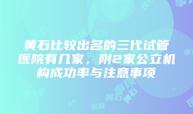 黄石比较出名的三代试管医院有几家，附2家公立机构成功率与注意事项