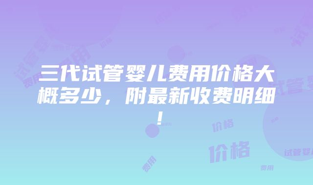 三代试管婴儿费用价格大概多少，附最新收费明细！