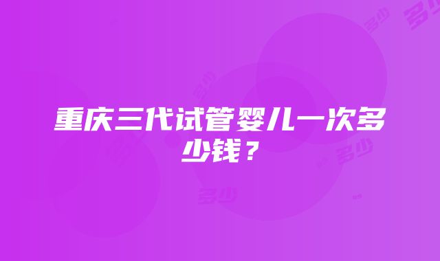 重庆三代试管婴儿一次多少钱？