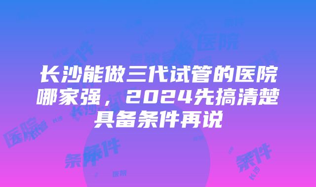 长沙能做三代试管的医院哪家强，2024先搞清楚具备条件再说