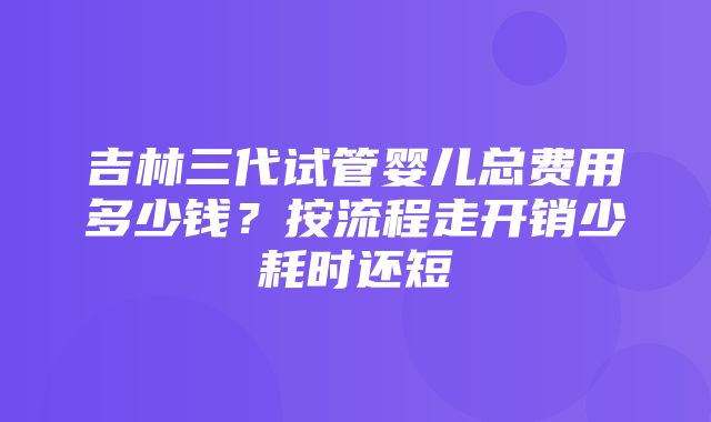 吉林三代试管婴儿总费用多少钱？按流程走开销少耗时还短