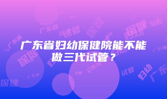 广东省妇幼保健院能不能做三代试管？