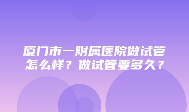 厦门市一附属医院做试管怎么样？做试管要多久？