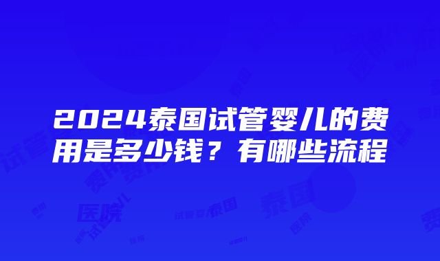 2024泰国试管婴儿的费用是多少钱？有哪些流程