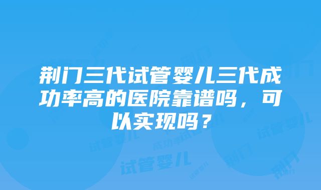 荆门三代试管婴儿三代成功率高的医院靠谱吗，可以实现吗？