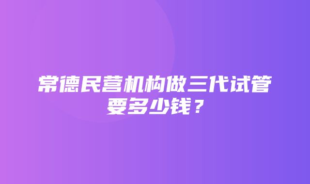 常德民营机构做三代试管要多少钱？