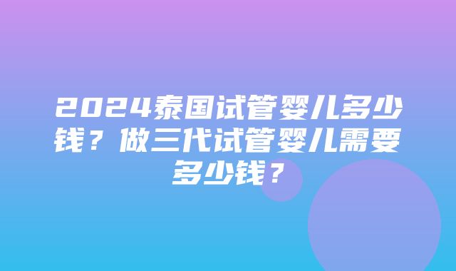 2024泰国试管婴儿多少钱？做三代试管婴儿需要多少钱？