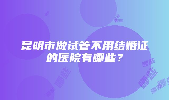 昆明市做试管不用结婚证的医院有哪些？