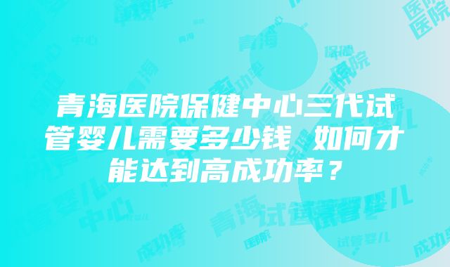 青海医院保健中心三代试管婴儿需要多少钱 如何才能达到高成功率？