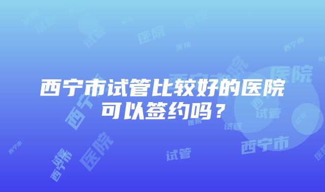 西宁市试管比较好的医院可以签约吗？