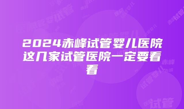 2024赤峰试管婴儿医院这几家试管医院一定要看看