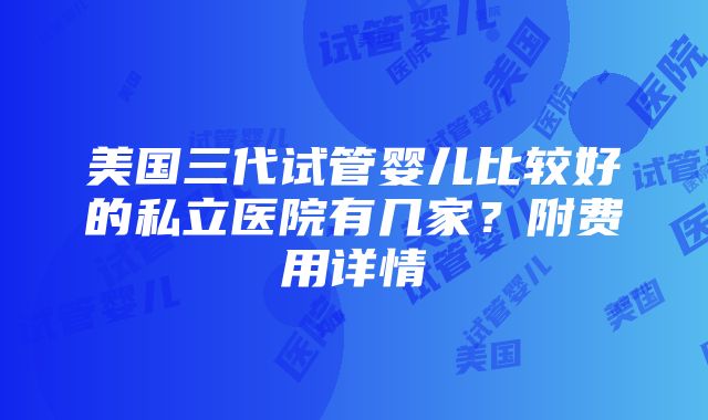 美国三代试管婴儿比较好的私立医院有几家？附费用详情