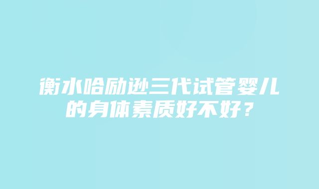 衡水哈励逊三代试管婴儿的身体素质好不好？