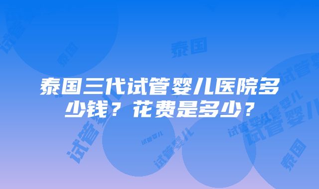 泰国三代试管婴儿医院多少钱？花费是多少？