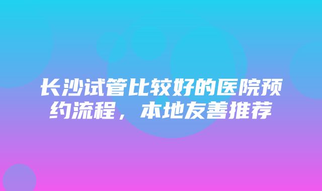 长沙试管比较好的医院预约流程，本地友善推荐