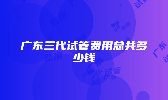 广东三代试管费用总共多少钱