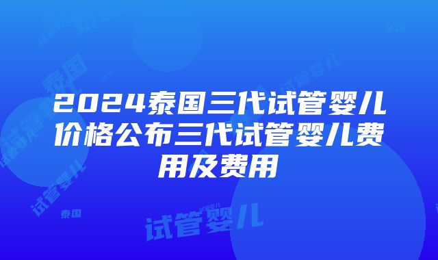 2024泰国三代试管婴儿价格公布三代试管婴儿费用及费用