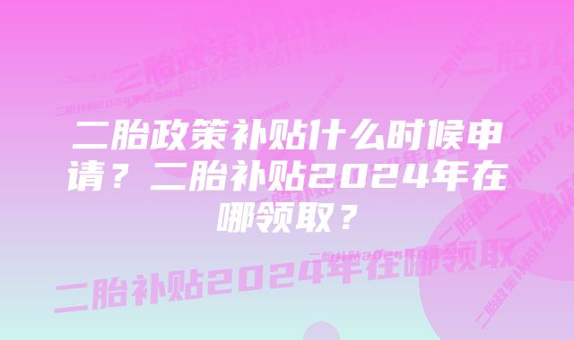 二胎政策补贴什么时候申请？二胎补贴2024年在哪领取？