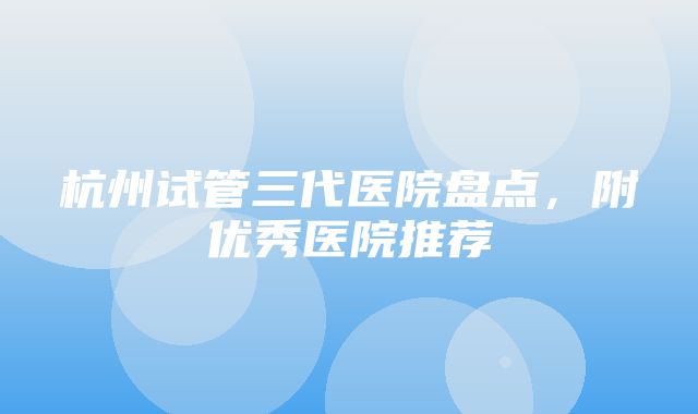 杭州试管三代医院盘点，附优秀医院推荐