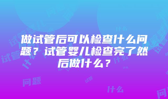 做试管后可以检查什么问题？试管婴儿检查完了然后做什么？