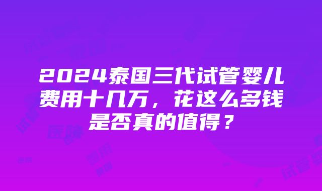 2024泰国三代试管婴儿费用十几万，花这么多钱是否真的值得？