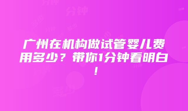 广州在机构做试管婴儿费用多少？带你1分钟看明白！