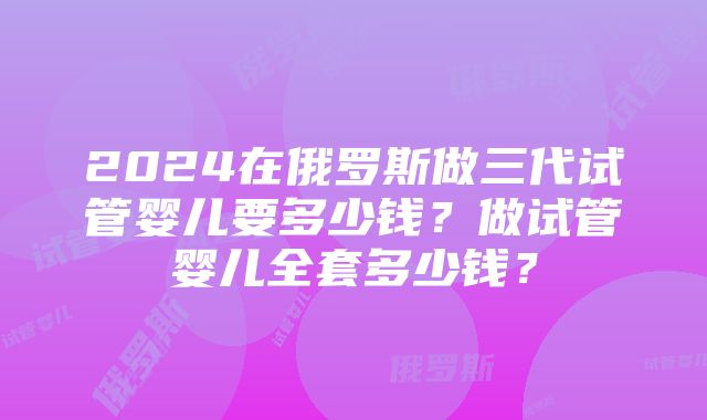 2024在俄罗斯做三代试管婴儿要多少钱？做试管婴儿全套多少钱？