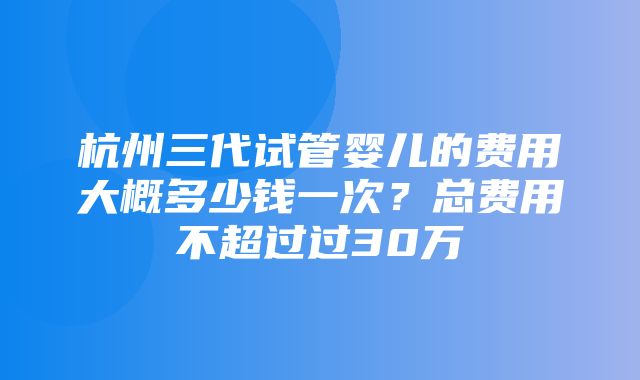 杭州三代试管婴儿的费用大概多少钱一次？总费用不超过过30万