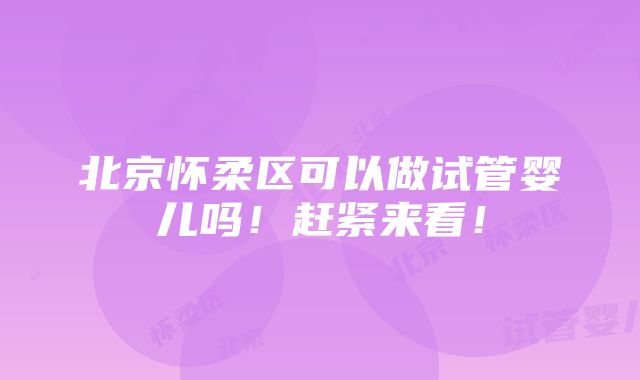 北京怀柔区可以做试管婴儿吗！赶紧来看！