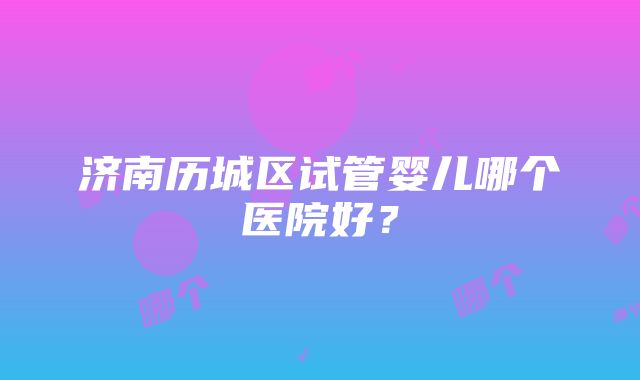 济南历城区试管婴儿哪个医院好？