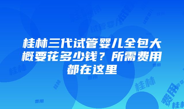 桂林三代试管婴儿全包大概要花多少钱？所需费用都在这里