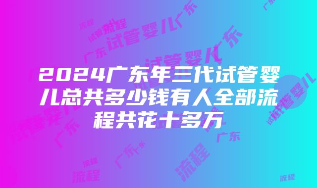 2024广东年三代试管婴儿总共多少钱有人全部流程共花十多万