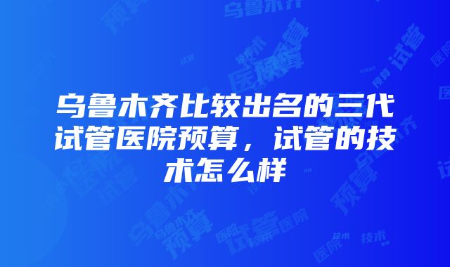 乌鲁木齐比较出名的三代试管医院预算，试管的技术怎么样