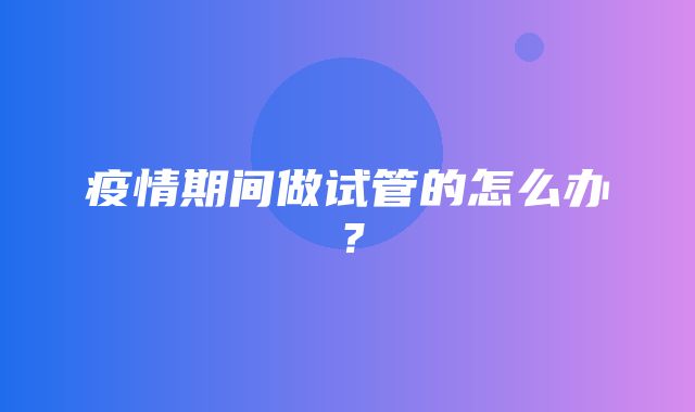 疫情期间做试管的怎么办？