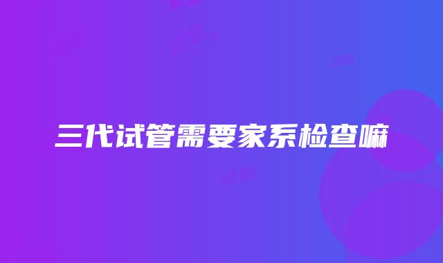 三代试管需要家系检查嘛