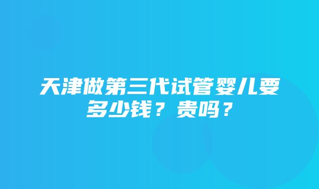 天津做第三代试管婴儿要多少钱？贵吗？