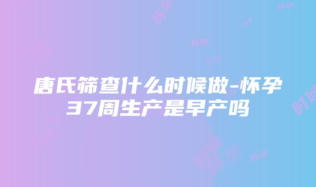 唐氏筛查什么时候做-怀孕37周生产是早产吗