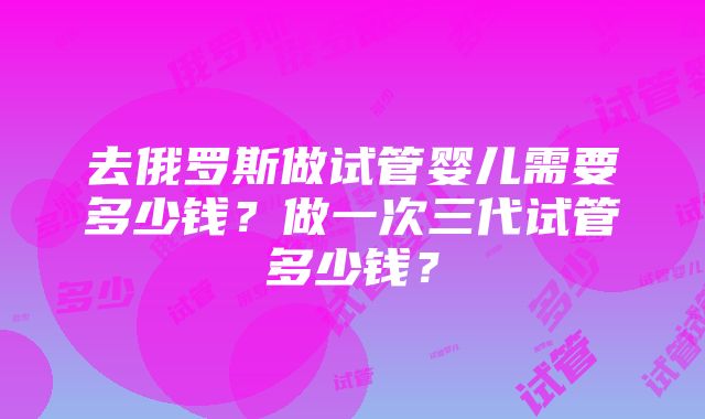 去俄罗斯做试管婴儿需要多少钱？做一次三代试管多少钱？