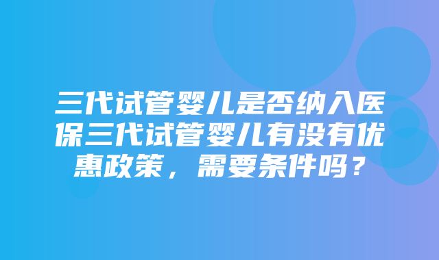 三代试管婴儿是否纳入医保三代试管婴儿有没有优惠政策，需要条件吗？