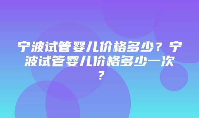 宁波试管婴儿价格多少？宁波试管婴儿价格多少一次？