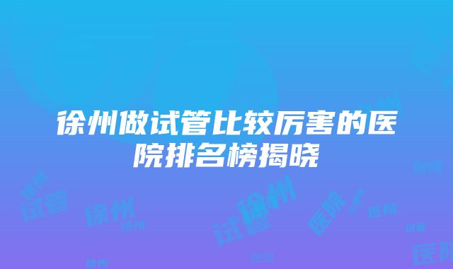 徐州做试管比较厉害的医院排名榜揭晓