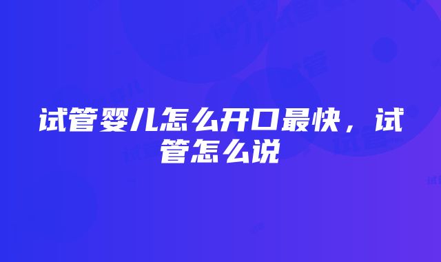 试管婴儿怎么开口最快，试管怎么说